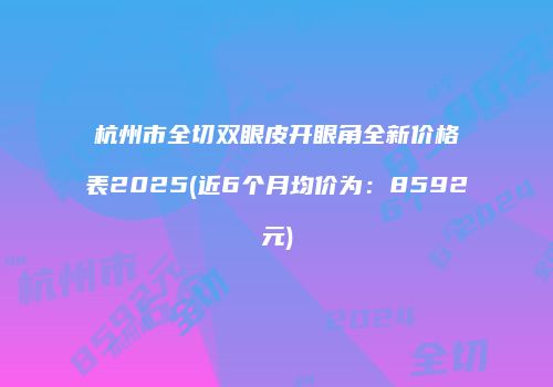 杭州市全切双眼皮开眼角全新价格表2025(近6个月均价为：8592元)
