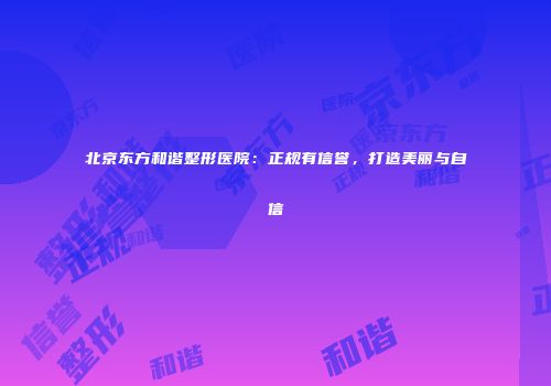 北京东方和谐整形医院：正规有信誉，打造美丽与自信