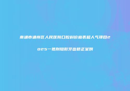 南通市通州区人民医院口腔科价格表超人气项目2025一览附隐形牙齿矫正案例