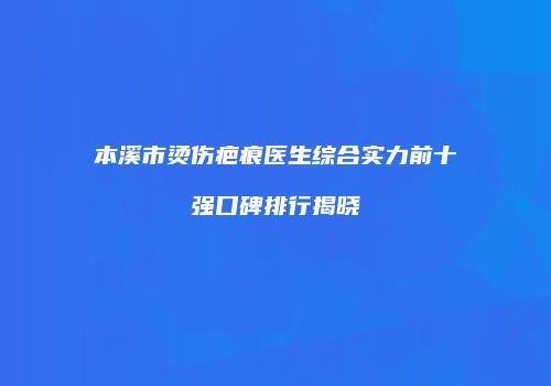 本溪市烫伤疤痕医生综合实力前十强口碑排行揭晓