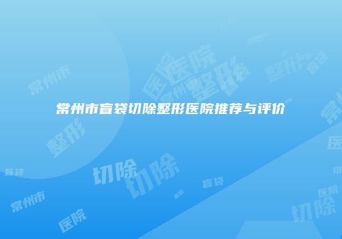 常州市盲袋切除整形医院推荐与评价