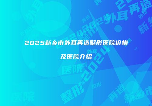 2025新乡市外耳再造整形医院价格及医院介绍