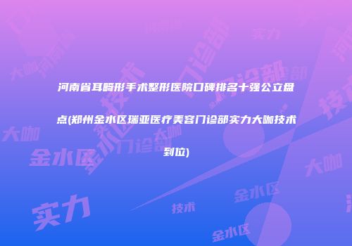 河南省耳畸形手术整形医院口碑排名十强公立盘点(郑州金水区瑞亚医疗美容门诊部实力大咖技术到位)
