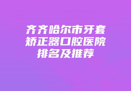 齐齐哈尔市牙套矫正器口腔医院排名及推荐