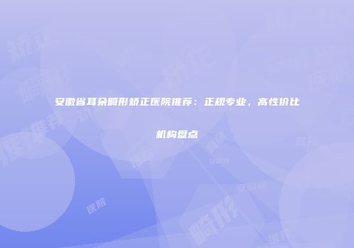 安徽省耳朵畸形矫正医院推荐：正规专业，高性价比机构盘点