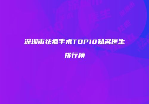 深圳市祛疤手术TOP10知名医生排行榜