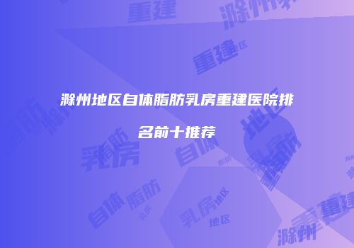 滁州地区自体脂肪乳房重建医院排名前十推荐