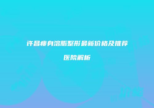 许昌瘦身溶脂整形最新价格及推荐医院解析