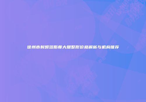 徐州市射频溶脂瘦大腿整形价格解析与机构推荐