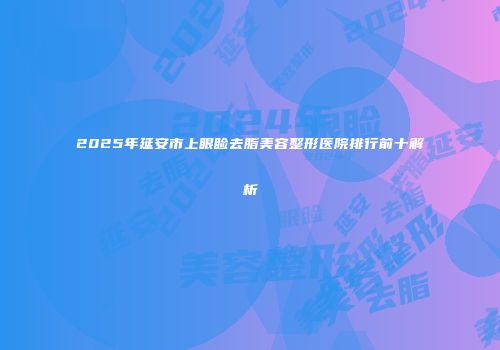 2025年延安市上眼睑去脂美容整形医院排行前十解析