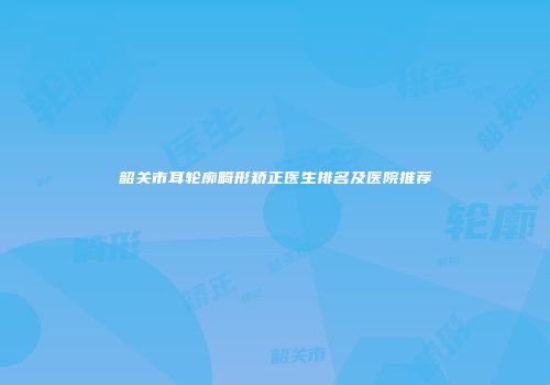 韶关市耳轮廓畸形矫正医生排名及医院推荐