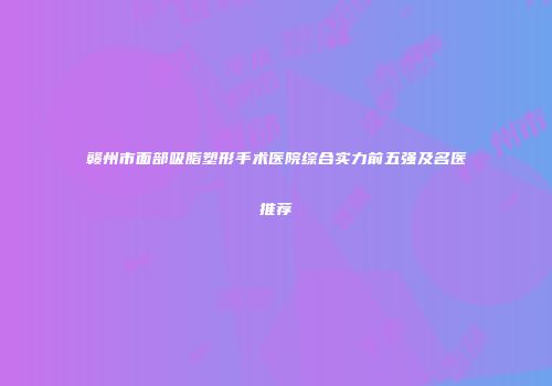 赣州市面部吸脂塑形手术医院综合实力前五强及名医推荐