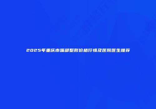 2025年重庆市嘴部整形价格行情及医院医生推荐