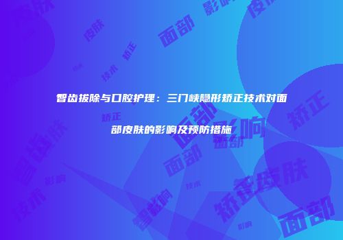 智齿拔除与口腔护理：三门峡隐形矫正技术对面部皮肤的影响及预防措施