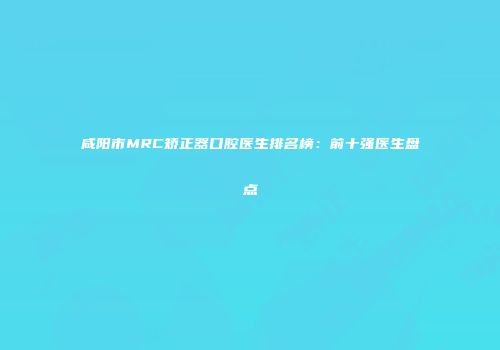 咸阳市MRC矫正器口腔医生排名榜：前十强医生盘点