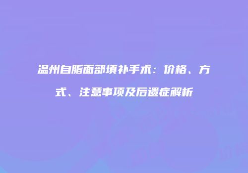 温州自脂面部填补手术：价格、方式、注意事项及后遗症解析