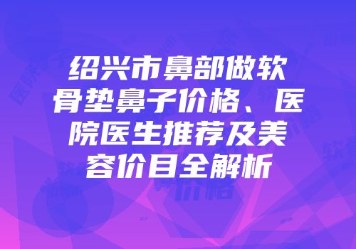 绍兴市鼻部做软骨垫鼻子价格、医院医生推荐及美容价目全解析