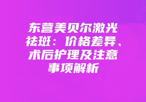 东营美贝尔激光祛斑：价格差异、术后护理及注意事项解析