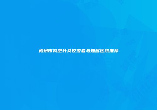 赣州市减肥针灸佼佼者与知名医院推荐