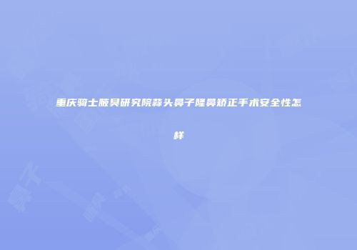 重庆骑士腋臭研究院蒜头鼻子隆鼻矫正手术安全性怎样