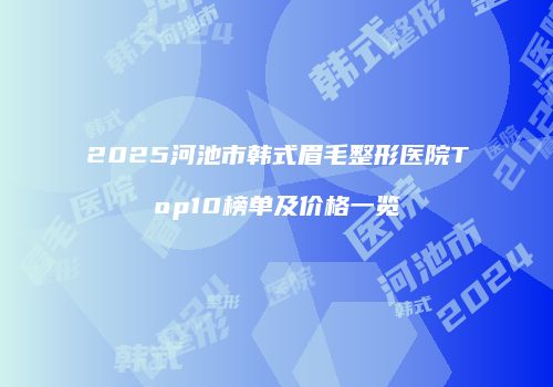 2025河池市韩式眉毛整形医院Top10榜单及价格一览
