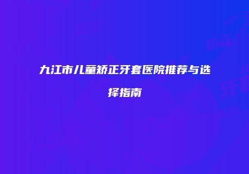 九江市儿童矫正牙套医院推荐与选择指南