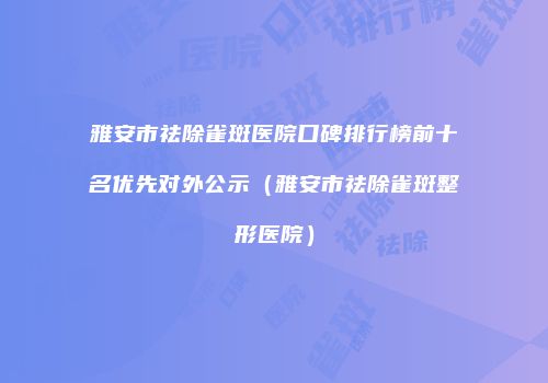 雅安市祛除雀斑医院口碑排行榜前十名优先对外公示（雅安市祛除雀斑整形医院）
