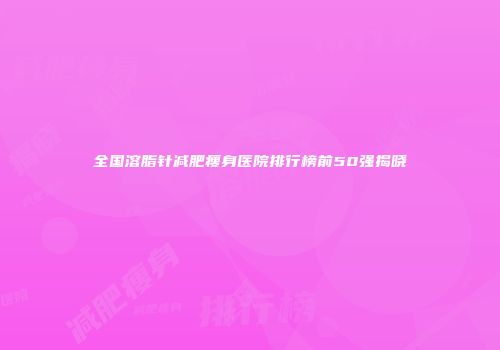 全国溶脂针减肥瘦身医院排行榜前50强揭晓