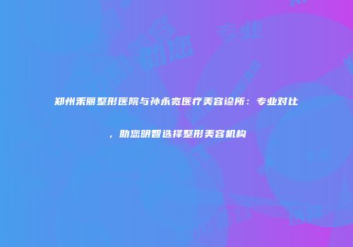 郑州禾丽整形医院与孙永宽医疗美容诊所：专业对比，助您明智选择整形美容机构