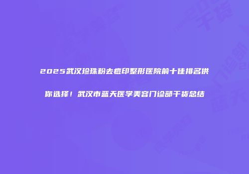 2025武汉珍珠粉去痘印整形医院前十佳排名供你选择！武汉市蓝天医学美容门诊部干货总结