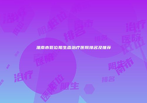 淮南市低位阻生齿治疗医院排名及推荐
