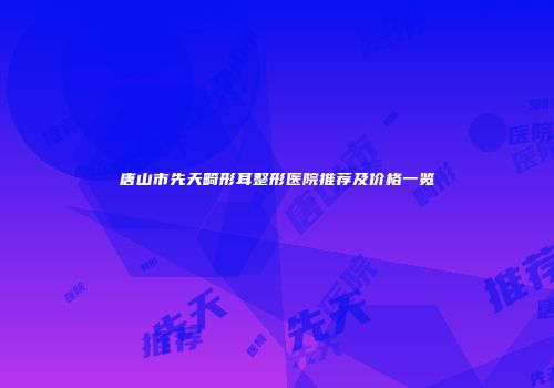 唐山市先天畸形耳整形医院推荐及价格一览
