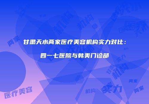 甘肃天水两家医疗美容机构实力对比：四一七医院与韩美门诊部