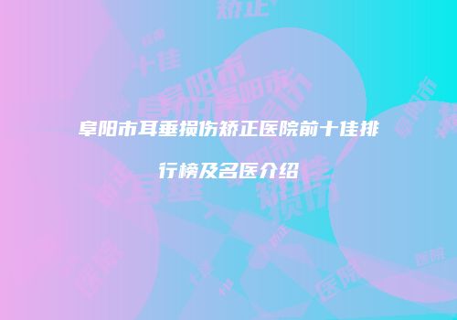 阜阳市耳垂损伤矫正医院前十佳排行榜及名医介绍
