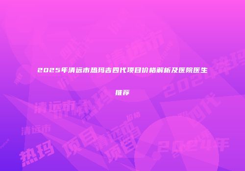 2025年清远市热玛吉四代项目价格解析及医院医生推荐