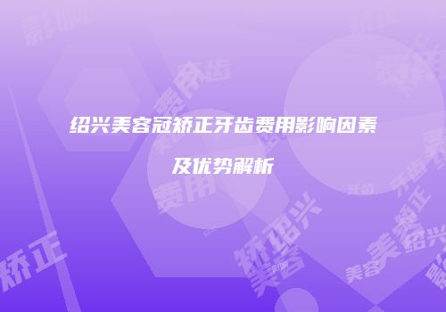 绍兴美容冠矫正牙齿费用影响因素及优势解析