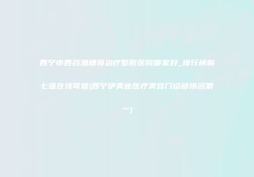西宁市西药酒糟鼻治疗整形医院哪家好_排行榜前七强在线可查(西宁伊美业医疗美容门诊部排名第一)