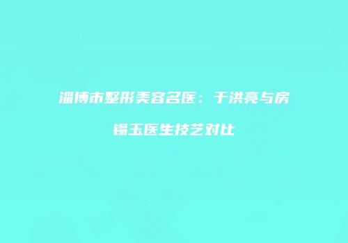 淄博市整形美容名医：于洪亮与房锡玉医生技艺对比