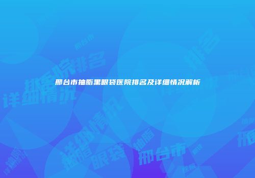 邢台市抽脂黑眼袋医院排名及详细情况解析
