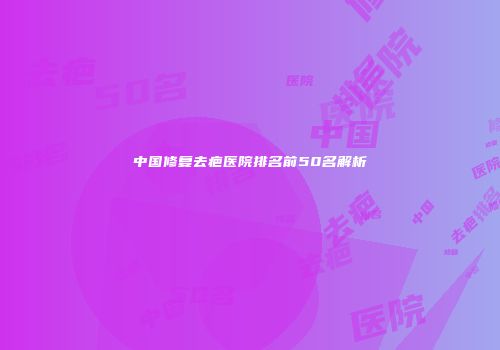 中国修复去疤医院排名前50名解析
