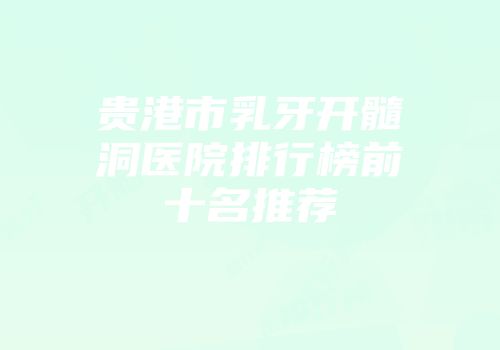 贵港市乳牙开髓洞医院排行榜前十名推荐