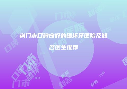 荆门市口碑良好的磕坏牙医院及知名医生推荐