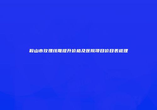 鞍山市玫瑰线雕提升价格及医院项目价目表梳理