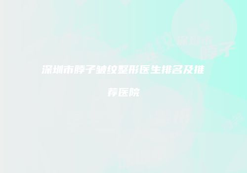 深圳市脖子皱纹整形医生排名及推荐医院