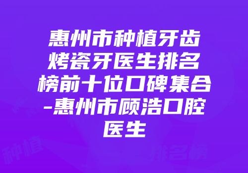 惠州市种植牙齿烤瓷牙医生排名榜前十位口碑集合-惠州市顾浩口腔医生