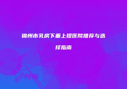锦州市乳房下垂上提医院推荐与选择指南
