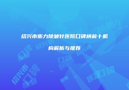 绍兴市衡力除皱针医院口碑榜前十机构解析与推荐