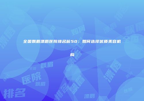 全国飘眉漂唇医院排名前50：如何选择优质美容机构