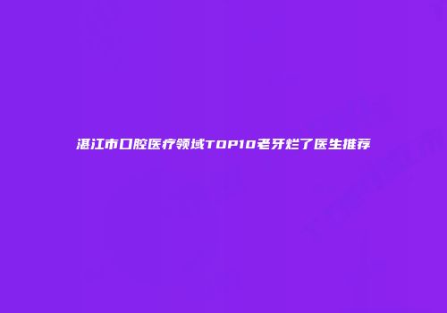 湛江市口腔医疗领域TOP10老牙烂了医生推荐