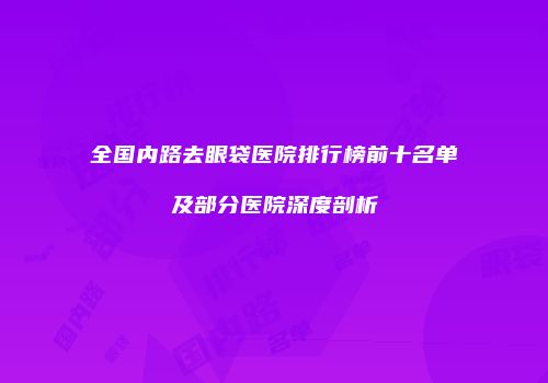 全国内路去眼袋医院排行榜前十名单及部分医院深度剖析